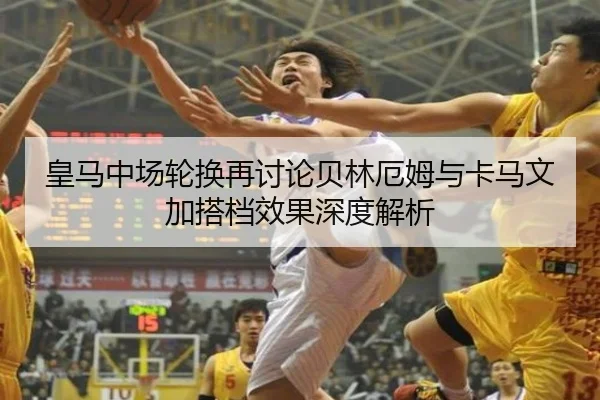 皇马中场轮换再讨论贝林厄姆与卡马文加搭档效果深度解析